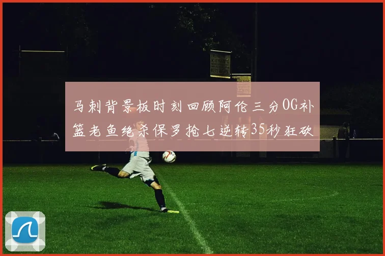马刺背景板时刻回顾阿伦三分OG补篮老鱼绝杀保罗抢七逆转35秒狂砍13分