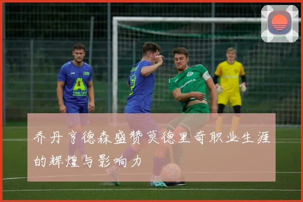 乔丹亨德森盛赞莫德里奇职业生涯的辉煌与影响力