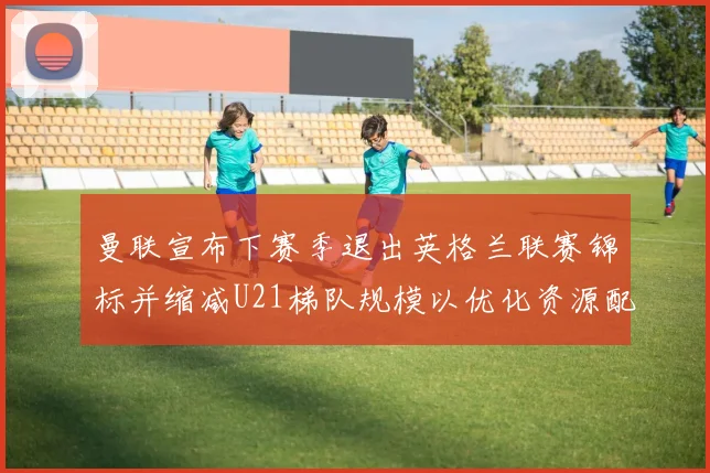 曼联宣布下赛季退出英格兰联赛锦标并缩减U21梯队规模以优化资源配置