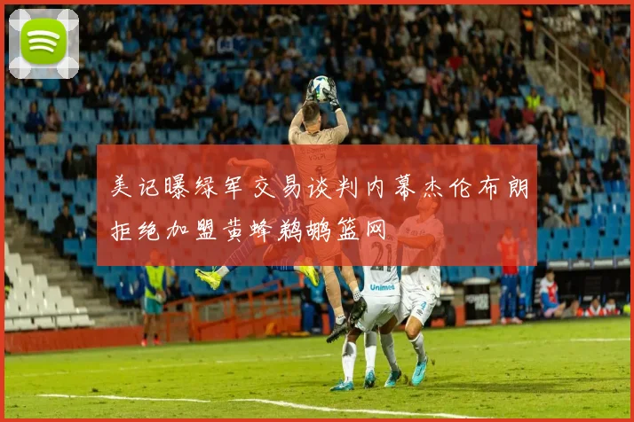 美记曝绿军交易谈判内幕杰伦布朗拒绝加盟黄蜂鹈鹕篮网