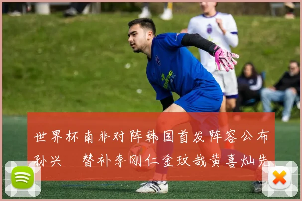 世界杯南非对阵韩国首发阵容公布孙兴慜替补李刚仁金玟哉黄喜灿先发