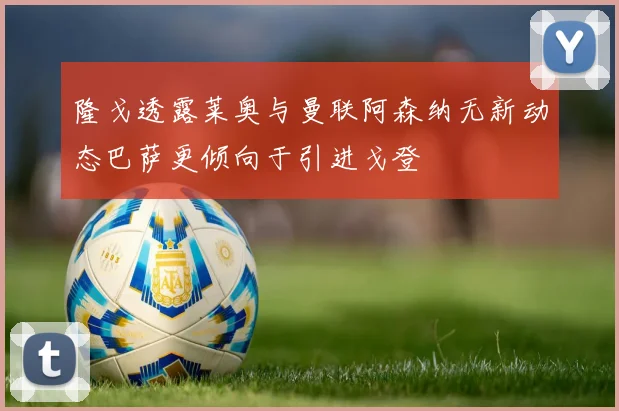 隆戈透露莱奥与曼联阿森纳无新动态巴萨更倾向于引进戈登