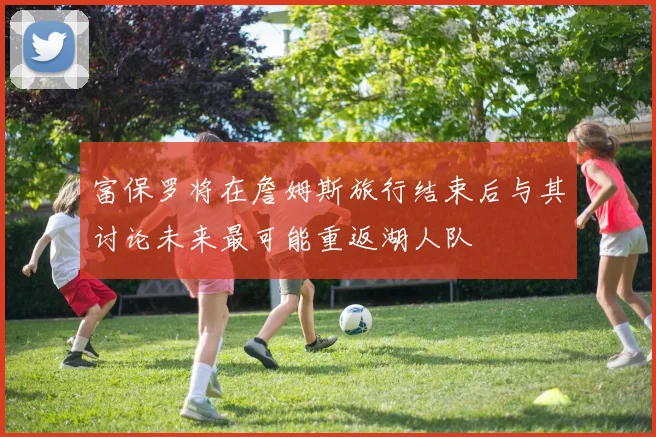 富保罗将在詹姆斯旅行结束后与其讨论未来最可能重返湖人队
