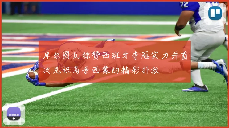 库尔图瓦称赞西班牙夺冠实力并首次见识乌奈西蒙的精彩扑救