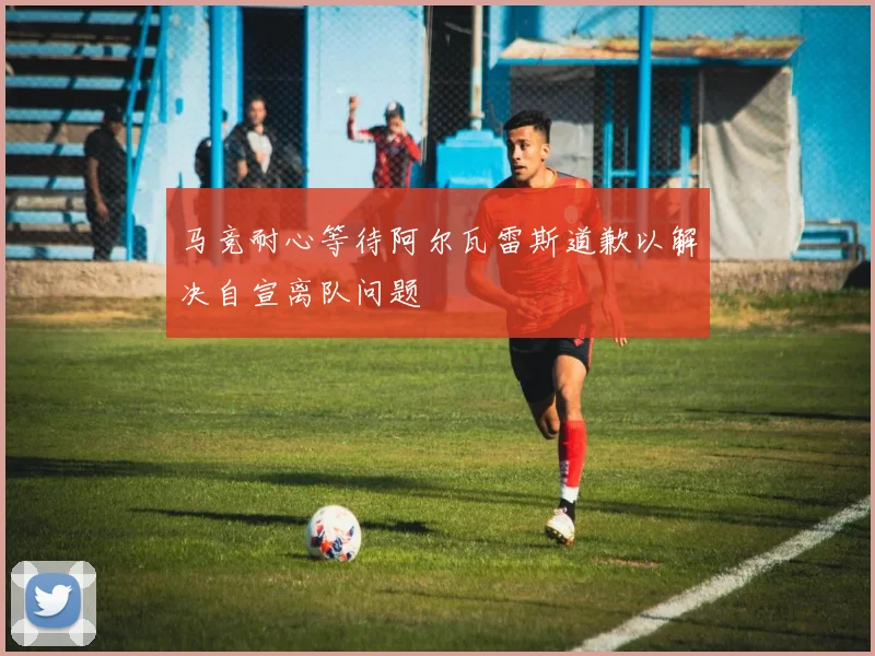 马竞耐心等待阿尔瓦雷斯道歉以解决自宣离队问题