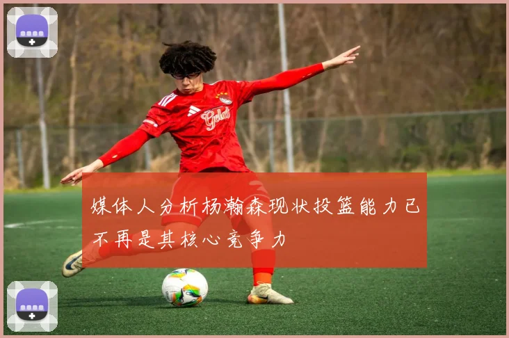 媒体人分析杨瀚森现状投篮能力已不再是其核心竞争力