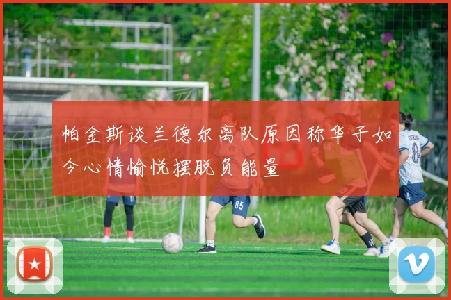 帕金斯谈兰德尔离队原因称华子如今心情愉悦摆脱负能量