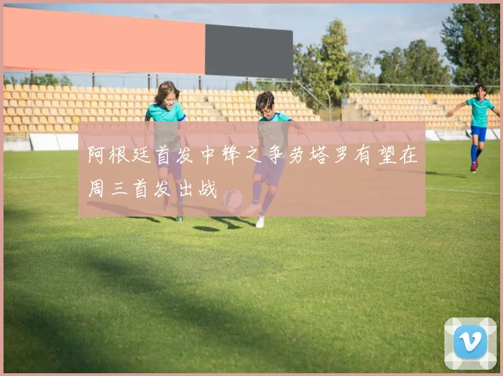 阿根廷首发中锋之争劳塔罗有望在周三首发出战