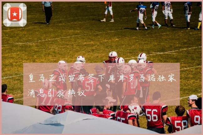 皇马正式宣布签下库库罗马诺独家消息引发热议