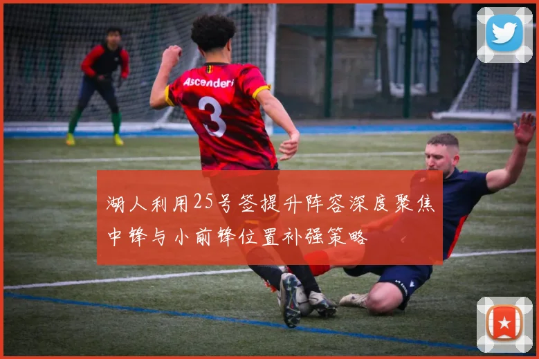 湖人利用25号签提升阵容深度聚焦中锋与小前锋位置补强策略