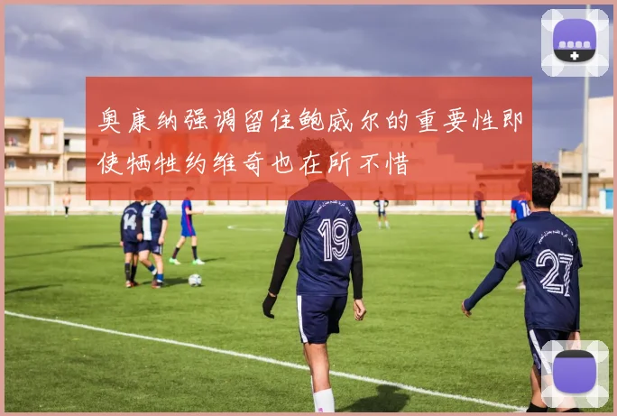 奥康纳强调留住鲍威尔的重要性即使牺牲约维奇也在所不惜